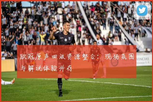欧冠原声回放资源整合:现场氛围与解说体验并存