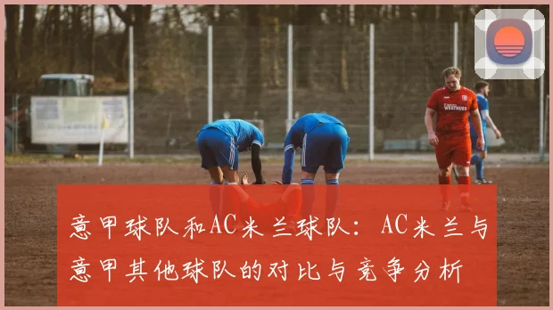 意甲球队和AC米兰球队：AC米兰与意甲其他球队的对比与竞争分析