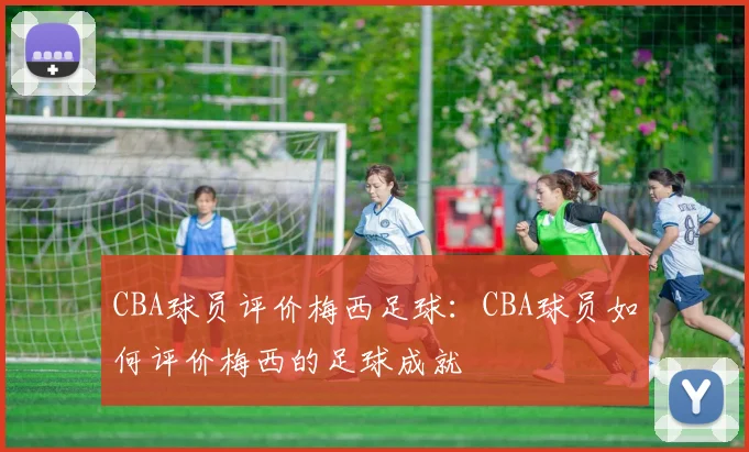 CBA球员评价梅西足球:CBA球员如何评价梅西的足球成就