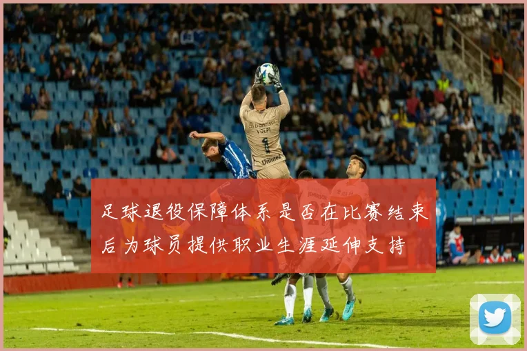 足球退役保障体系是否在比赛结束后为球员提供职业生涯延伸支持