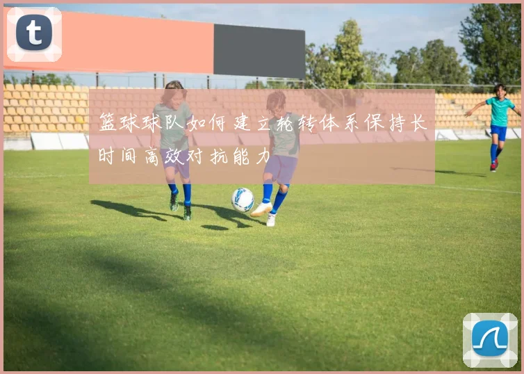 篮球球队如何建立轮转体系保持长时间高效对抗能力