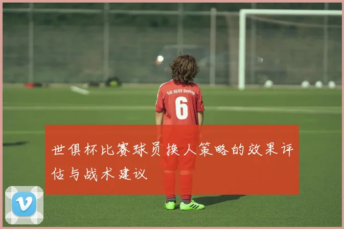 世俱杯比赛球员换人策略的效果评估与战术建议