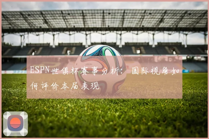 ESPN世俱杯赛事分析：国际视角如何评价本届表现