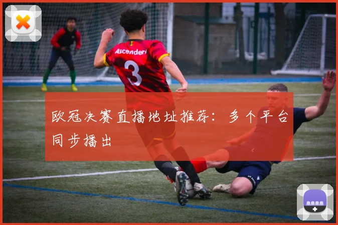 欧冠决赛直播地址推荐:多个平台同步播出