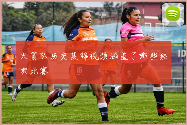 火箭队历史集锦视频涵盖了哪些经典比赛